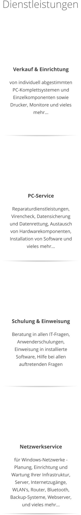 Dienstleistungen   Verkauf & Einrichtung von individuell abgestimmten PC-Komplettsystemen und Einzelkomponenten sowie Drucker, Monitore und vieles mehr...    PC-Service Reparaturdienstleistungen, Virencheck, Datensicherung und Datenrettung, Austausch von Hardwarekomponenten, Installation von Software und vieles mehr...  Netzwerkservice für Windows-Netzwerke - Planung, Einrichtung und Wartung Ihrer Infrastruktur, Server, Internetzugänge, WLAN's, Router, Bluetooth, Backup-Systeme, Webserver, und vieles mehr...  Schulung & Einweisung Beratung in allen IT-Fragen, Anwenderschulungen, Einweisung in installierte Software, Hilfe bei allen auftretenden Fragen